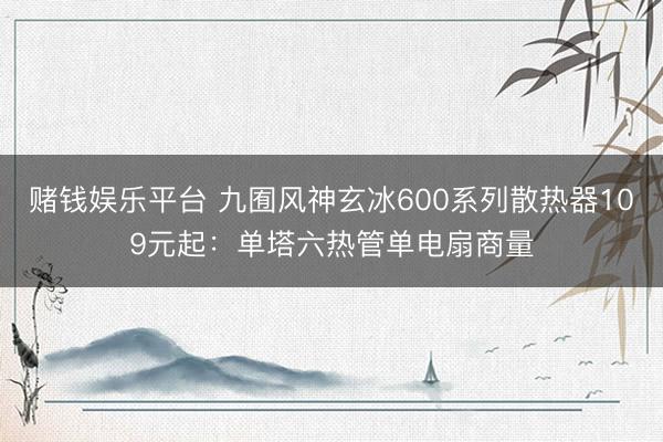 赌钱娱乐平台 九囿风神玄冰600系列散热器109元起：单塔六热管单电扇商量