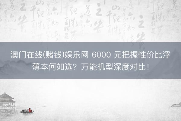 澳门在线(赌钱)娱乐网 6000 元把握性价比浮薄本何如选？万能机型深度对比！