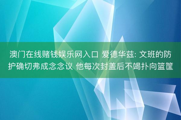 澳门在线赌钱娱乐网入口 爱德华兹: 文班的防护确切弗成念念议 他每次封盖后不竭扑向篮筐