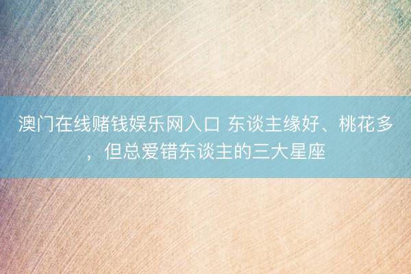 澳门在线赌钱娱乐网入口 东谈主缘好、桃花多，<a href=