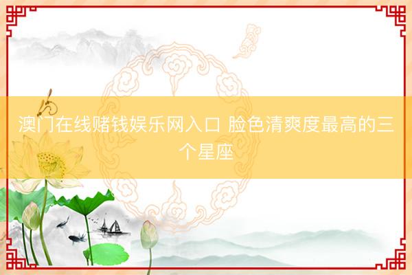 澳门在线赌钱娱乐网入口 脸色清爽度最高的三个星座