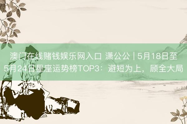 澳门在线赌钱娱乐网入口 潇公公 | 5月18日至5月24日星座运势榜TOP3：避短为上，顾全大局