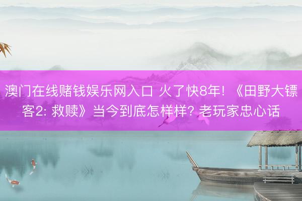 澳门在线赌钱娱乐网入口 火了快8年! 《田野大镖客2: 救赎》当今到底怎样样? 老玩家忠心话