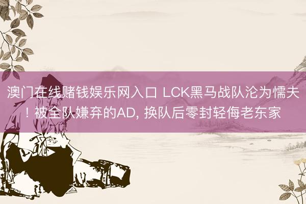 澳门在线赌钱娱乐网入口 LCK黑马战队沦为懦夫! 被全队嫌弃的AD， 换队后零封轻侮老东家