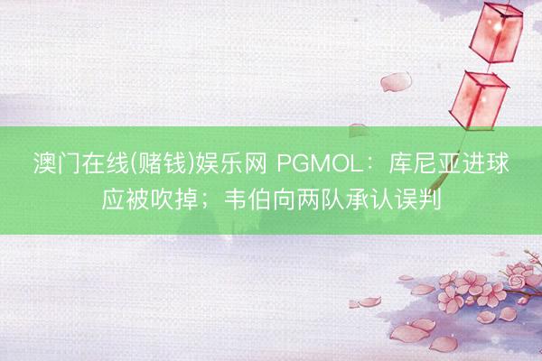澳门在线(赌钱)娱乐网 PGMOL：库尼亚进球应被吹掉；韦伯向两队承认误判