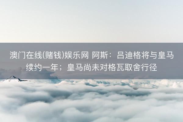 澳门在线(赌钱)娱乐网 阿斯：吕迪格将与皇马续约一年；皇马尚未对格瓦取舍行径