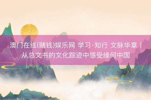澳门在线(赌钱)娱乐网 学习·知行 文脉华章丨从总文书的文化踪迹中感受缘何中国