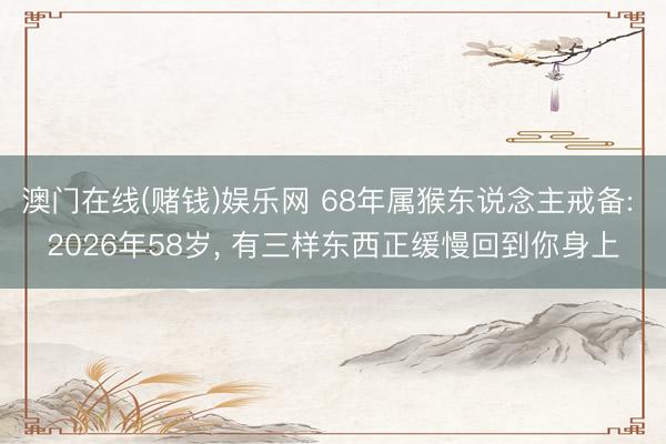 澳门在线(赌钱)娱乐网 68年属猴东说念主戒备: 2026年58岁， 有三样东西正缓慢回到你身上