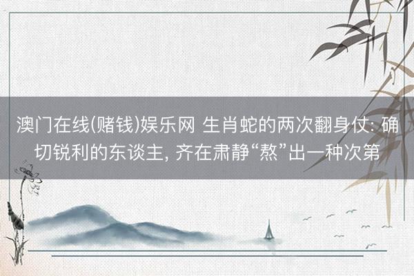 澳门在线(赌钱)娱乐网 生肖蛇的两次翻身仗: 确切锐利的东谈主， 齐在肃静“熬”出一种次第