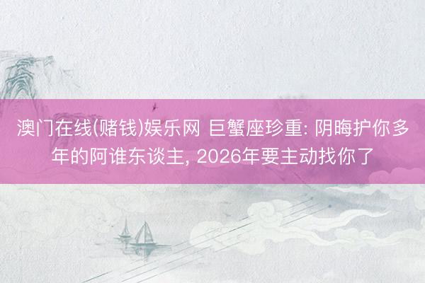 澳门在线(赌钱)娱乐网 巨蟹座珍重: 阴晦护你多年的阿谁东谈主， 2026年要主动找你了