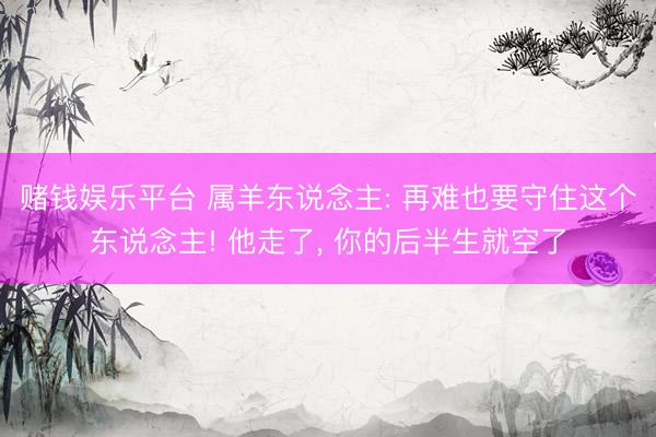 赌钱娱乐平台 属羊东说念主: 再难也要守住这个东说念主! 他走了， 你的后半生就空了