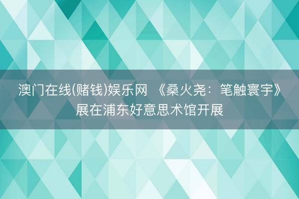 澳门在线(赌钱)娱乐网 《桑火尧：笔触寰宇》展在浦东好意思术馆开展