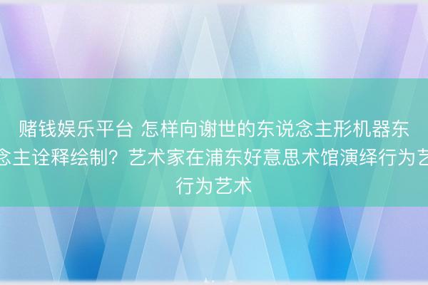 赌钱娱乐平台 怎样向谢世的东说念主形机器东说念主诠释绘制？艺术家在浦东好意思术馆演绎行为艺术