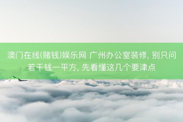 澳门在线(赌钱)娱乐网 广州办公室装修， 别只问若干钱一平方， 先看懂这几个要津点