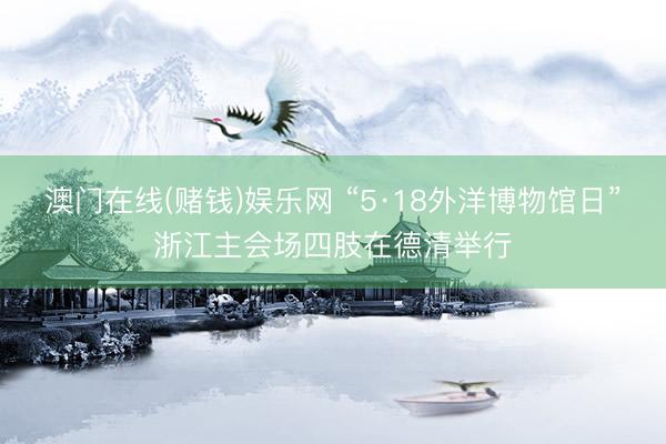 澳门在线(赌钱)娱乐网 “5·18外洋博物馆日”浙江主会场四肢在德清举行