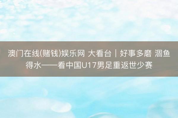 澳门在线(赌钱)娱乐网 大看台｜好事多磨 涸鱼得水——看中国U17男足重返世少赛