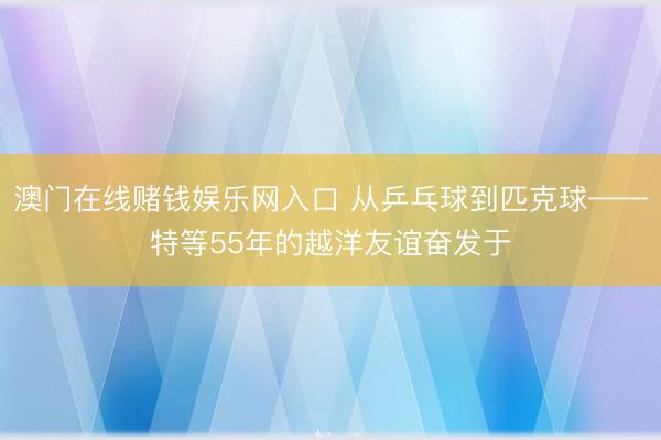 澳门在线赌钱娱乐网入口 从乒乓球到匹克球——特等55年的越洋友谊奋发于