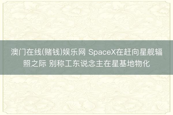 澳门在线(赌钱)娱乐网 SpaceX在赶向星舰辐照之际 别称工东说念主在星基地物化