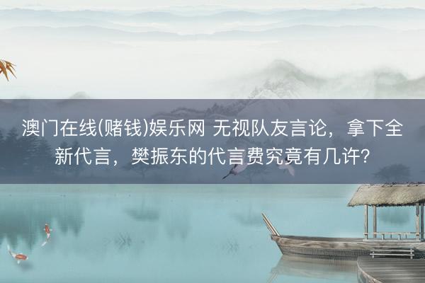 澳门在线(赌钱)娱乐网 无视队友言论，拿下全新代言，樊振东的代言费究竟有几许？