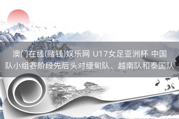 澳门在线(赌钱)娱乐网 U17女足亚洲杯 中国队小组赛阶段先后头对缅甸队、越南队和泰国队