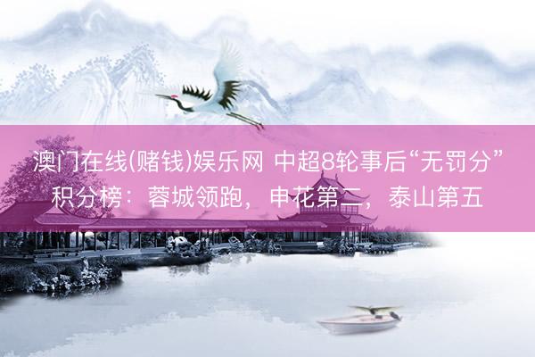 澳门在线(赌钱)娱乐网 中超8轮事后“无罚分”积分榜：蓉城领跑，申花第二，<a href=