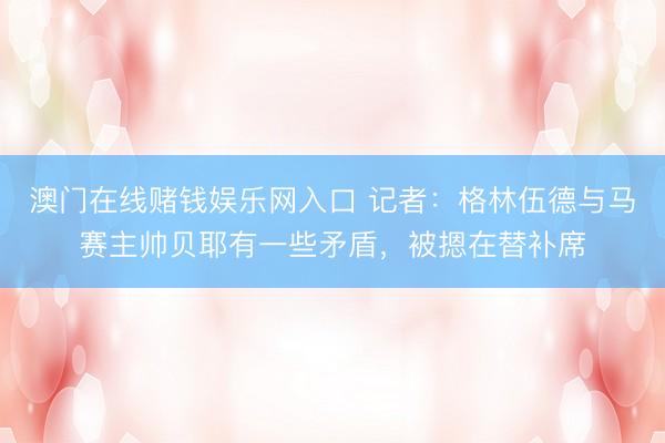 澳门在线赌钱娱乐网入口 记者：格林伍德与马赛主帅贝耶有一些矛盾，被摁在替补席