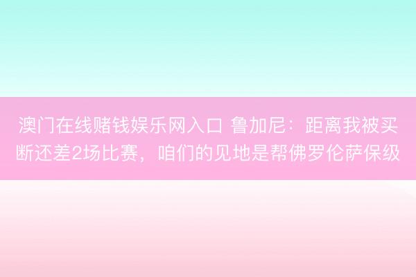 澳门在线赌钱娱乐网入口 鲁加尼：距离我被买断还差2场比赛，咱们的见地是帮佛罗伦萨保级