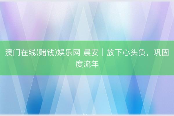 澳门在线(赌钱)娱乐网 晨安｜放下心头负，巩固度流年