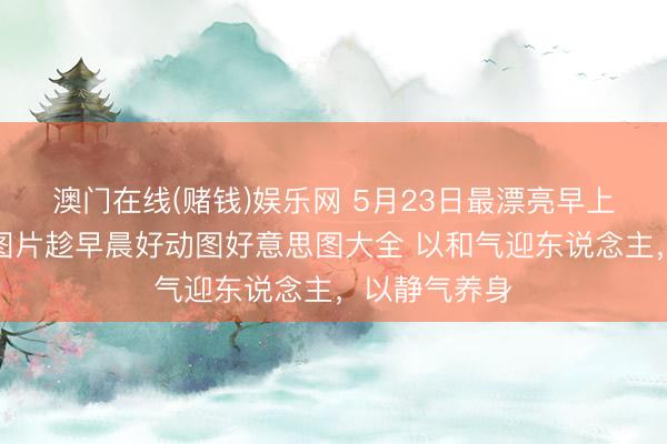 澳门在线(赌钱)娱乐网 5月23日最漂亮早上好动态情态图片趁早晨好动图好意思图大全 以和气迎东说念主，以静气养身