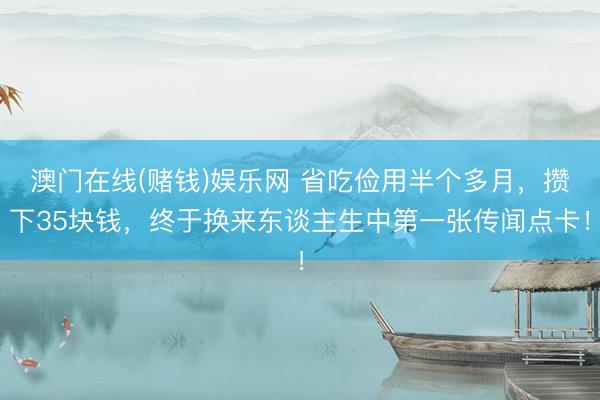 澳门在线(赌钱)娱乐网 省吃俭用半个多月，攒下35块钱，终于换来东谈主生中第一张传闻点卡！