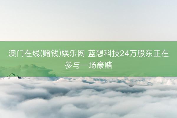 澳门在线(赌钱)娱乐网 蓝想科技24万股东正在参与一场豪赌