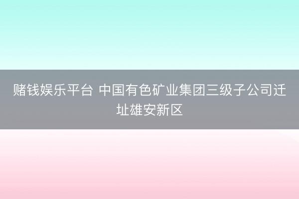 赌钱娱乐平台 中国有色矿业集团三级子公司迁址雄安新区
