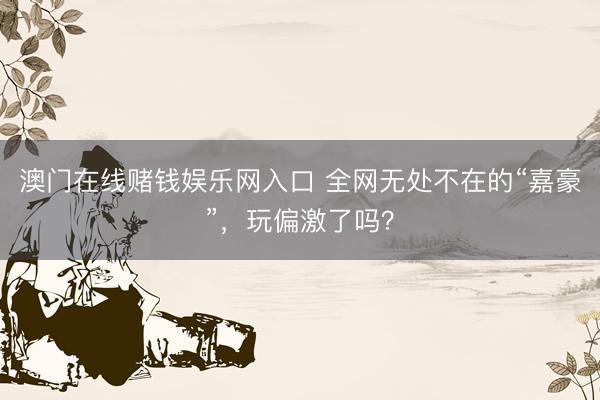 澳门在线赌钱娱乐网入口 全网无处不在的“嘉豪”，玩偏激了吗？