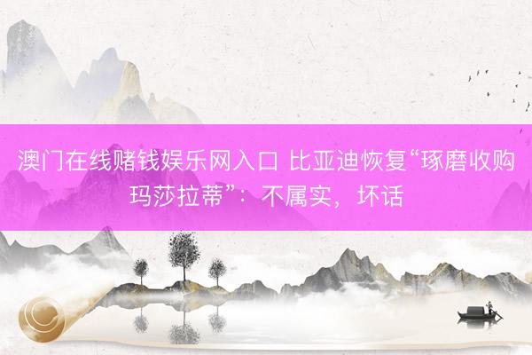 澳门在线赌钱娱乐网入口 比亚迪恢复“琢磨收购玛莎拉蒂”：不属实，坏话