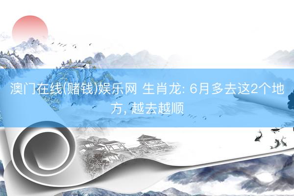 澳门在线(赌钱)娱乐网 生肖龙: 6月多去这2个地方， 越去越顺