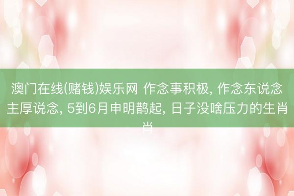澳门在线(赌钱)娱乐网 作念事积极， 作念东说念主厚说念， 5到6月申明鹊起， 日子没啥压力的生肖