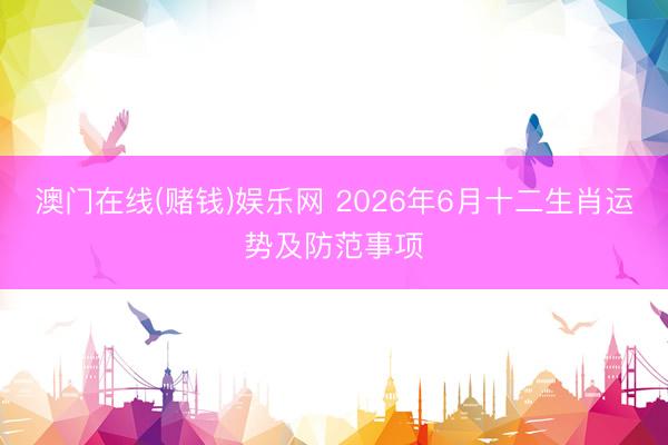 澳门在线(赌钱)娱乐网 2026年6月十二生肖运势及防范事项