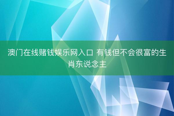 澳门在线赌钱娱乐网入口 有钱但不会很富的生肖东说念主