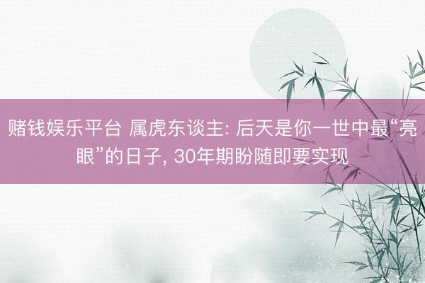 赌钱娱乐平台 属虎东谈主: 后天是你一世中最“亮眼”的日子， 30年期盼随即要实现