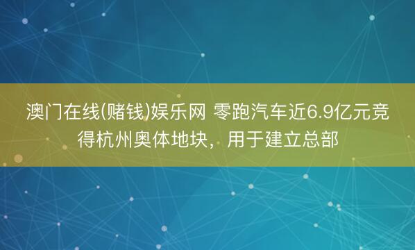 澳门在线(赌钱)娱乐网 零跑汽车近6.9亿元竞得杭州奥体地块，用于建立总部