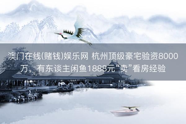 澳门在线(赌钱)娱乐网 杭州顶级豪宅验资8000万，有东谈主闲鱼1888元“卖”看房经验