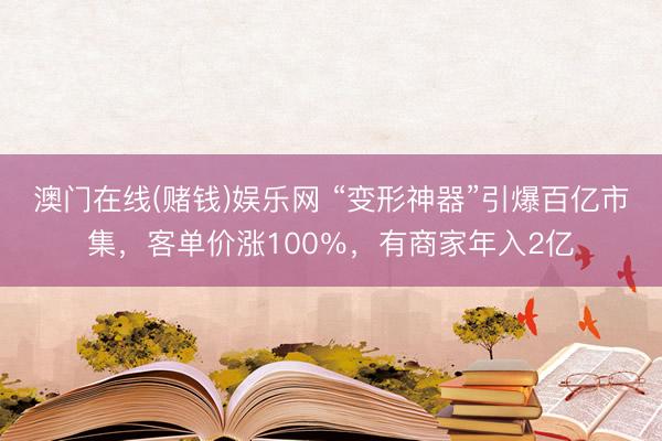 澳门在线(赌钱)娱乐网 “变形神器”引爆百亿市集，客单价涨100％，有商家年入2亿