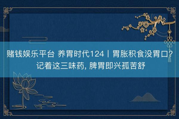赌钱娱乐平台 养胃时代124丨胃胀积食没胃口? 记着这三味药， 脾胃即兴孤苦舒