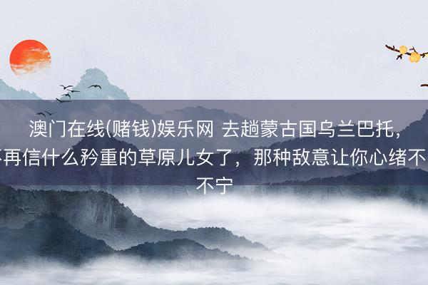澳门在线(赌钱)娱乐网 去趟蒙古国乌兰巴托，不再信什么矜重的草原儿女了，那种敌意让你心绪不宁