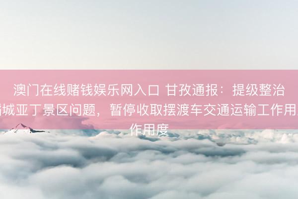 澳门在线赌钱娱乐网入口 甘孜通报：提级整治稻城亚丁景区问题，暂停收取摆渡车交通运输工作用度