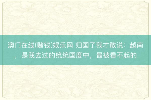 澳门在线(赌钱)娱乐网 归国了我才敢说：越南，是我去过的统统国度中，最被看不起的