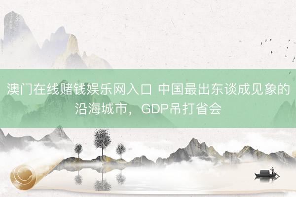 澳门在线赌钱娱乐网入口 中国最出东谈成见象的沿海城市，GDP吊打省会