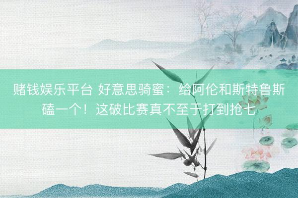 赌钱娱乐平台 好意思骑蜜：给阿伦和斯特鲁斯磕一个！这破比赛真不至于打到抢七