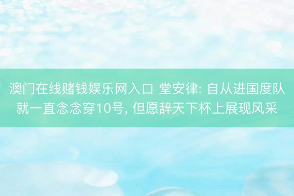 澳门在线赌钱娱乐网入口 堂安律: 自从进国度队就一直念念穿10号， 但愿辞天下杯上展现风采
