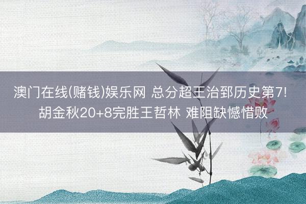 澳门在线(赌钱)娱乐网 总分超王治郅历史第7! 胡金秋20+8完胜王哲林 难阻缺憾惜败